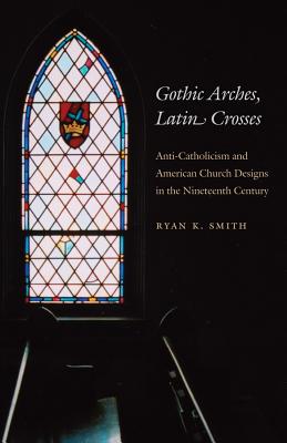 Gothic Arches, Latin Crosses: Anti-Catholicism and American Church Designs in the Nineteenth Century - Ryan K. Smith