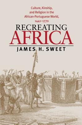 Recreating Africa: Culture, Kinship, and Religion in the African-Portuguese World, 1441-1770 - James H. Sweet