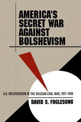 America's Secret War Against Bolshevism: U.S. Intervention in the Russian Civil War, 1917-1920 - David S. Foglesong