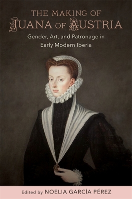 The Making of Juana of Austria: Gender, Art, and Patronage in Early Modern Iberia - Noelia Garc�a P�rez