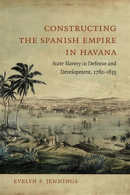 Constructing the Spanish Empire in Havana: State Slavery in Defense and Development, 1762-1835 - Evelyn Jennings