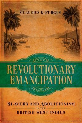 Revolutionary Emancipation: Slavery and Abolitionism in the British West Indies - Claudius K. Fergus
