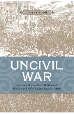 Coperta cărții 'Uncivil War: Five New Orleans Street Battles and the Rise and Fall of Radical Reconstruction - James K. Hogue'