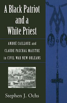 A Black Patriot and a White Priest: André Cailloux and Claude Paschal Maistre in Civil War New Orleans - Stephen J. Ochs