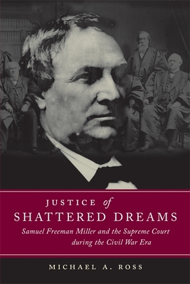 Justice of Shattered Dreams: Samuel Freeman Miller and the Supreme Court During the Civil War Era - Michael A. Ross