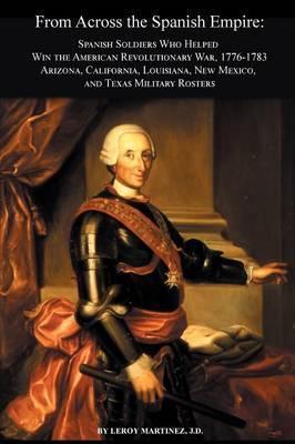 From Across the Spanish Empire: Spanish Soldiers Who Helped Win the American Revolutionary War, 1776-1783. Arizona, California, Louisiana, New Mexico, - Leroy Martinez