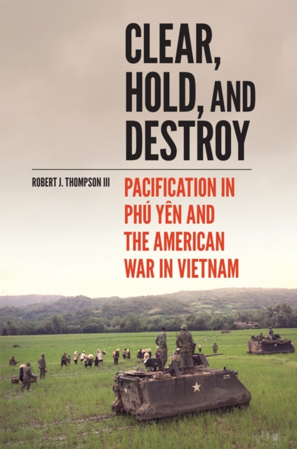 Clear, Hold, and Destroy: Pacification in the Phú Yên and the American War in Vietnam - Robert J. Thompson