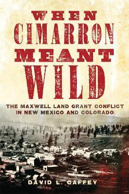 When Cimarron Meant Wild: The Maxwell Land Grant Conflict in New Mexico and Colorado - David L. Caffey