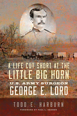 A Life Cut Short at the Little Big Horn: U.S. Army Surgeon George E. Lord - Todd E. Harburn