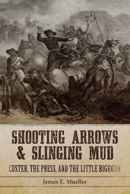Shooting Arrows and Slinging Mud: Custer, the Press, and the Little Bighorn - James E. Mueller