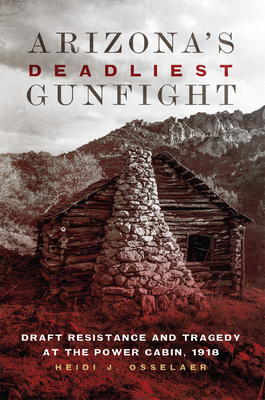 Arizona's Deadliest Gunfight: Draft Resistance and Tragedy at the Power Cabin, 1918 - Heidi J. Osselaer