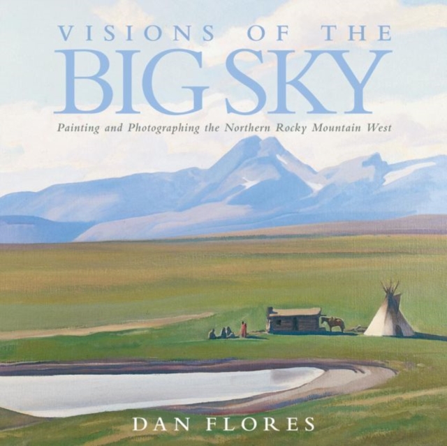 Visions of the Big Sky, 5: Painting and Photographing the Northern Rocky Mountain West - Dan Flores