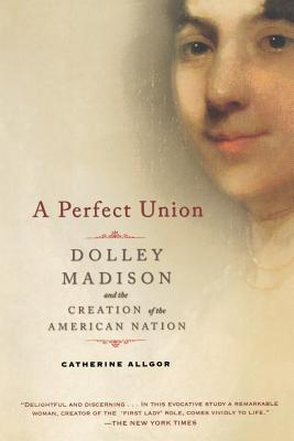 A Perfect Union: Dolley Madison and the Creation of the American Nation - Catherine Allgor