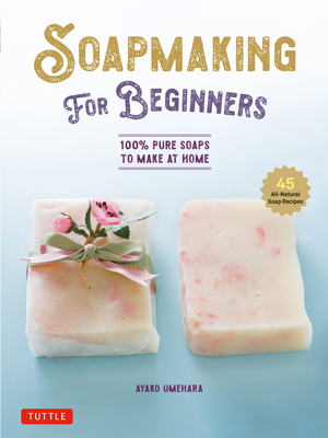 Soap Making for Beginners: 100% Pure Soaps to Make at Home (45 All-Natural Soap Recipes) - Ayako Umehara