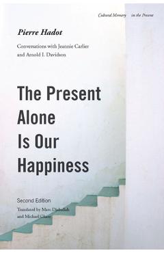 The Present Alone Is Our Happiness, Second Edition: Conversations with Jeannie Carlier and Arnold I. Davidson - Pierre Hadot