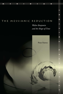 The Messianic Reduction: Walter Benjamin and the Shape of Time - Peter Fenves