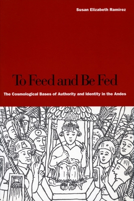 To Feed and Be Fed: The Cosmological Bases of Authority and Identity in the Andes - Susan Elizabeth Ramírez