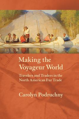 Making the Voyageur World: Travelers and Traders in the North American Fur Trade - Carolyn Podruchny