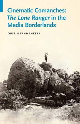 Cinematic Comanches: The Lone Ranger in the Media Borderlands - Dustin Tahmahkera