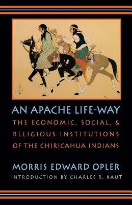An Apache Life-Way: The Economic, Social, and Religious Institutions of the Chiricahua Indians - Morris Edward Opler