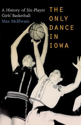 The Only Dance in Iowa: A History of Six-Player Girls' Basketball - Max Mcelwain