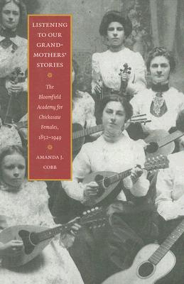 Listening to Our Grandmothers' Stories: The Bloomfield Academy for Chickasaw Females, 1852-1949 - Amanda J. Cobb
