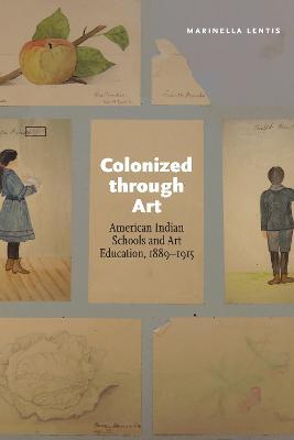 Colonized Through Art: American Indian Schools and Art Education, 1889-1915 - Marinella Lentis