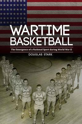 Wartime Basketball: The Emergence of a National Sport During World War II - Douglas Stark