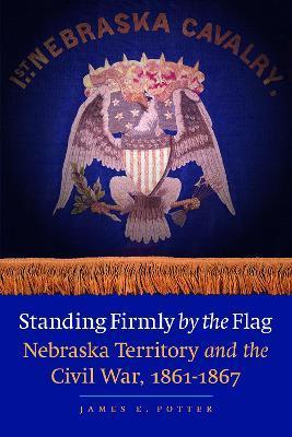 Standing Firmly by the Flag: Nebraska Territory and the Civil War, 1861-1867 - James E. Potter