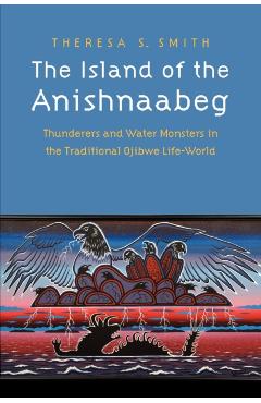 The Island of the Anishnaabeg: Thunderers and Water Monsters in the Traditional Ojibwe Life-World - Theresa S. Smith