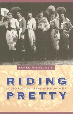 Riding Pretty: Rodeo Royalty in the American West - Renee M. Laegreid