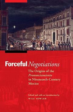Coperta cărții 'Forceful Negotiations: The Origins of the Pronunciamiento in Nineteenth-Century Mexico - Will Fowler'