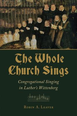 The Whole Church Sings: Congregational Singing in Luther's Wittenberg - Robin A. Leaver