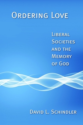 Ordering Love: Liberal Societies and the Memory of God - David L. Schindler