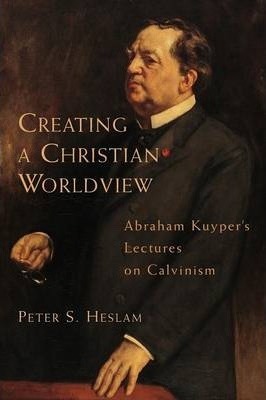 Creating a Christian Worldview: Abraham Kuyper's Lectures on Calvinism - Peter Heslam