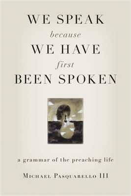 We Speak Because We Have First Been Spoken: A Grammar of the Preaching Life - Michael Pasquarello