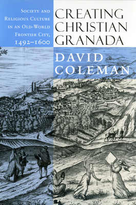 Creating Christian Granada: Society and Religious Culture in an Old-World Frontier City, 1492-1600 - David Coleman