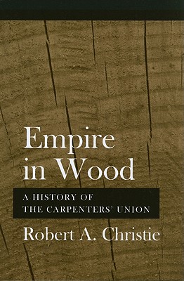 Empire in Wood: A History of the Carpenters' Union - Robert A. Christie