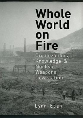 Whole World on Fire: Organizations, Knowledge, and Nuclear Weapons Devastation - Lynn Eden