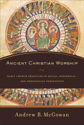 Ancient Christian Worship: Early Church Practices in Social, Historical, and Theological Perspective - Andrew B. Mcgowan