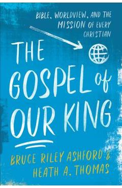 Coperta cărții 'The Gospel of Our King: Bible, Worldview, and the Mission of Every Christian - Bruce Riley Ashford'