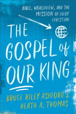 The Gospel of Our King: Bible, Worldview, and the Mission of Every Christian - Bruce Riley Ashford