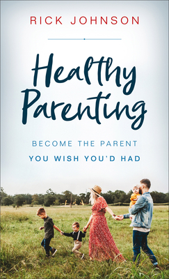 Healthy Parenting: Become the Parent You Wish You'd Had - Rick Johnson