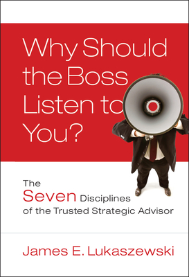Why Should the Boss Listen to You?: The Seven Disciplines of the Trusted Strategic Advisor - James E. Lukaszewski