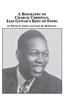 A Biography of Charlie Christian, Jazz Guitar's King of Swing - Wayne E. Goins