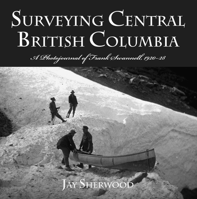 Surveying Central British Columbia: A Photojournal of Frank Swanell, 1920-28 - Jay Sherwood