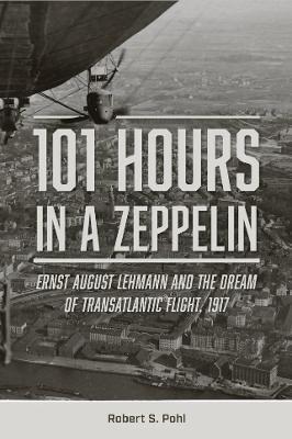 101 Hours in a Zeppelin: Ernst August Lehmann and the Dream of Transatlantic Flight, 1917 - Robert S. Pohl