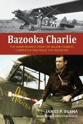 Bazooka Charlie: The Unbelievable Story of Major Charles Carpenter and Rosie the Rocketer - James P. Busha