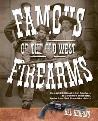 Famous Firearms of the Old West: From Wild Bill Hickok's Colt Revolvers To Geronimo's Winchester, Twelve Guns That Shaped Our History - Hal Herring