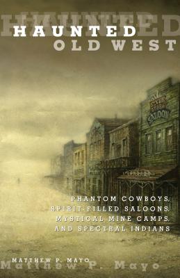 Haunted Old West: Phantom Cowboys, Spirit-Filled Saloons, Mystical Mine Camps, and Spectral Indians - Matthew P. Mayo